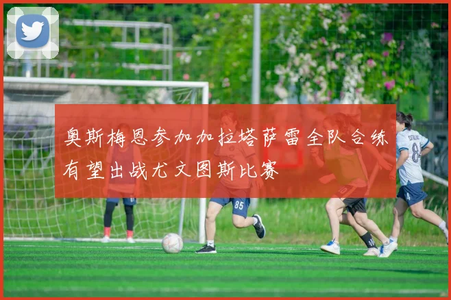 奥斯梅恩参加加拉塔萨雷全队合练有望出战尤文图斯比赛