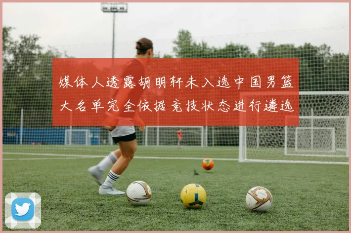 媒体人透露胡明轩未入选中国男篮大名单完全依据竞技状态进行遴选