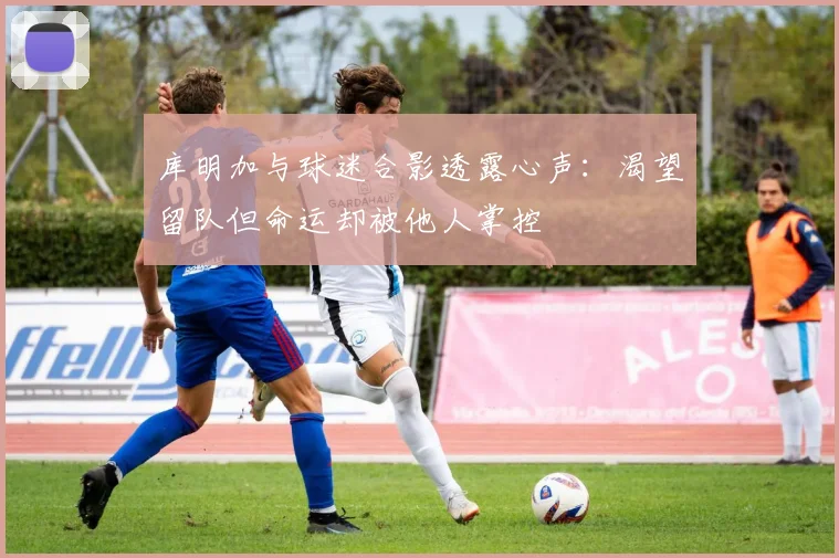 库明加与球迷合影透露心声：渴望留队但命运却被他人掌控