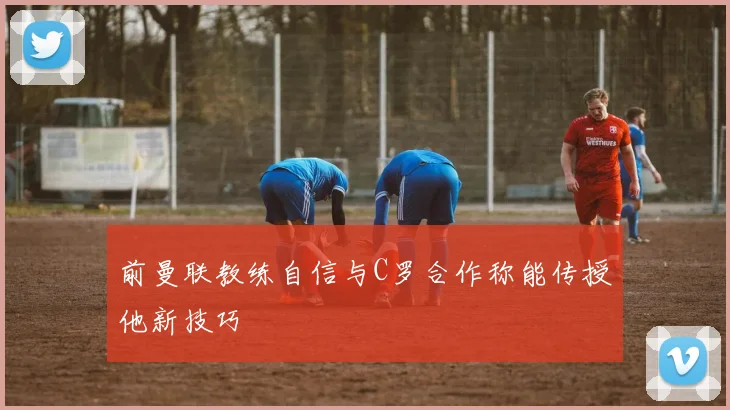 前曼联教练自信与C罗合作称能传授他新技巧