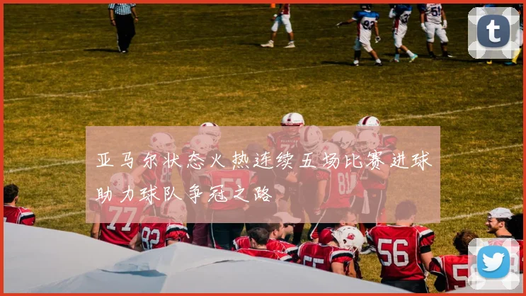 亚马尔状态火热连续五场比赛进球助力球队争冠之路
